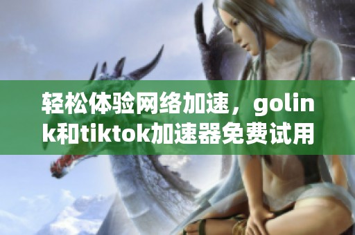 轻松体验网络加速，golink和tiktok加速器免费试用一周攻略