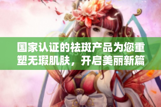 国家认证的祛斑产品为您重塑无瑕肌肤，开启美丽新篇章