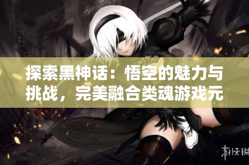 探索黑神话：悟空的魅力与挑战，完美融合类魂游戏元素