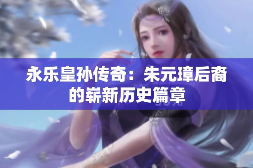 永乐皇孙传奇：朱元璋后裔的崭新历史篇章