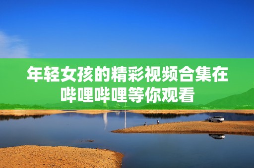 年轻女孩的精彩视频合集在哔哩哔哩等你观看