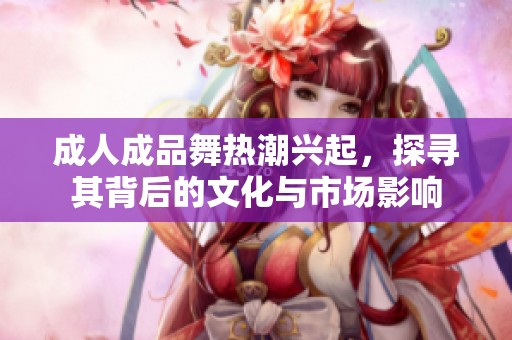 成人成品舞热潮兴起，探寻其背后的文化与市场影响