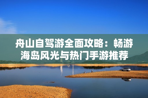 舟山自驾游全面攻略：畅游海岛风光与热门手游推荐