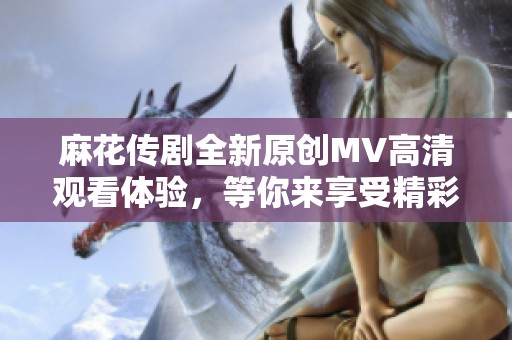 麻花传剧全新原创MV高清观看体验，等你来享受精彩瞬间