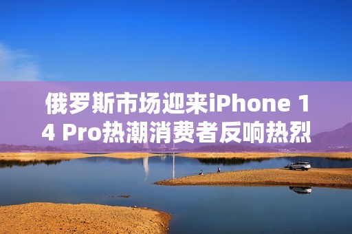 俄罗斯市场迎来iPhone 14 Pro热潮消费者反响热烈