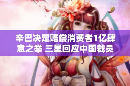 辛巴决定赔偿消费者1亿肆意之举 三星回应中国裁员传言