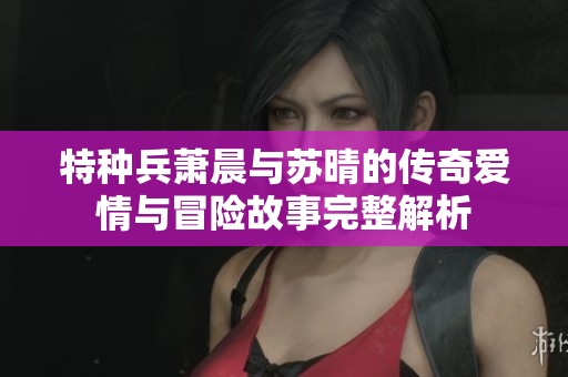 特种兵萧晨与苏晴的传奇爱情与冒险故事完整解析