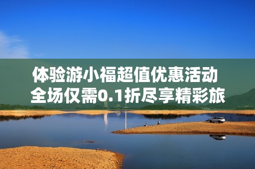 体验游小福超值优惠活动 全场仅需0.1折尽享精彩旅程