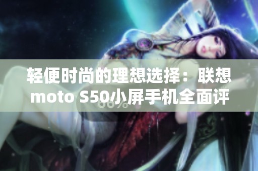 轻便时尚的理想选择：联想moto S50小屏手机全面评测