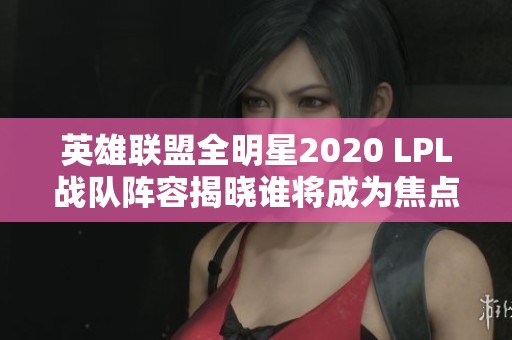 英雄联盟全明星2020 LPL战队阵容揭晓谁将成为焦点选手