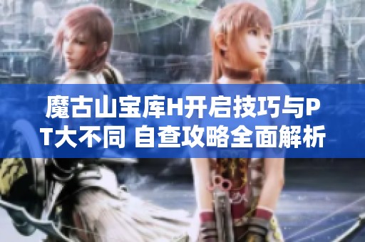 魔古山宝库H开启技巧与PT大不同 自查攻略全面解析