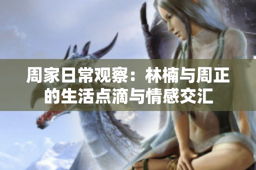 周家日常观察：林楠与周正的生活点滴与情感交汇
