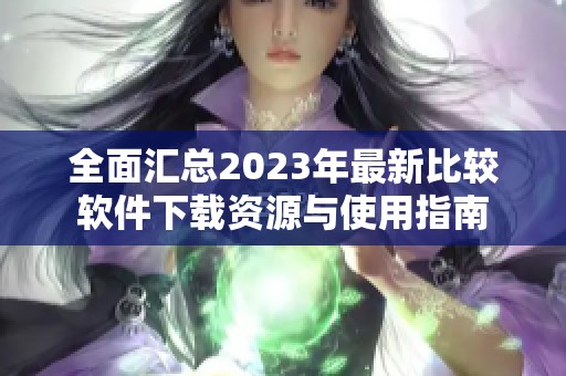 全面汇总2023年最新比较软件下载资源与使用指南