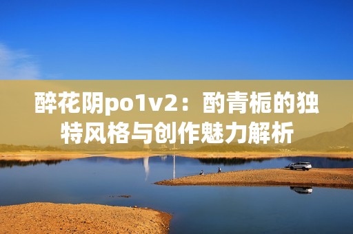 醉花阴po1v2：酌青栀的独特风格与创作魅力解析