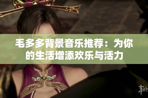 毛多多背景音乐推荐：为你的生活增添欢乐与活力