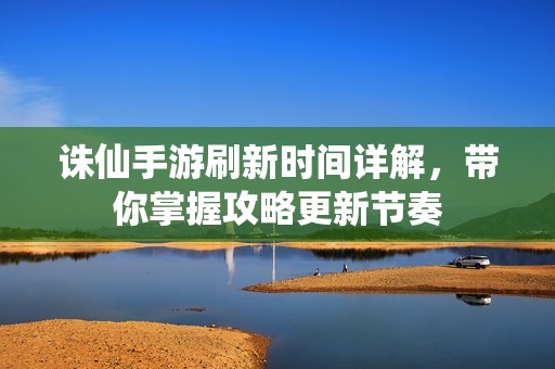 诛仙手游刷新时间详解，带你掌握攻略更新节奏