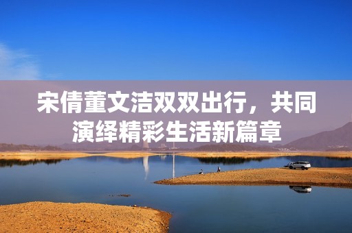 宋倩董文洁双双出行，共同演绎精彩生活新篇章