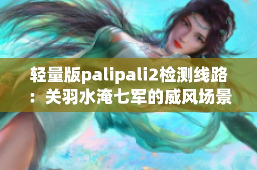 轻量版palipali2检测线路：关羽水淹七军的威风场景解析