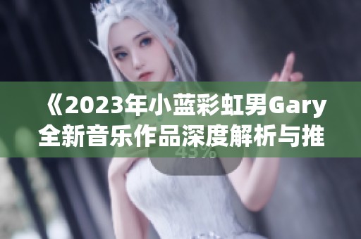 《2023年小蓝彩虹男Gary全新音乐作品深度解析与推荐》