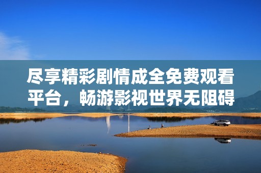 尽享精彩剧情成全免费观看平台，畅游影视世界无阻碍