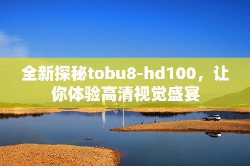 全新探秘tobu8-hd100，让你体验高清视觉盛宴