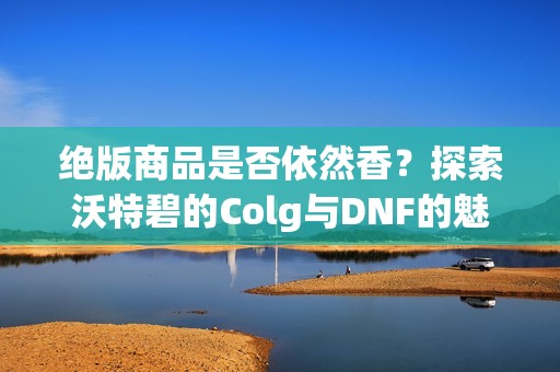 绝版商品是否依然香？探索沃特碧的Colg与DNF的魅力