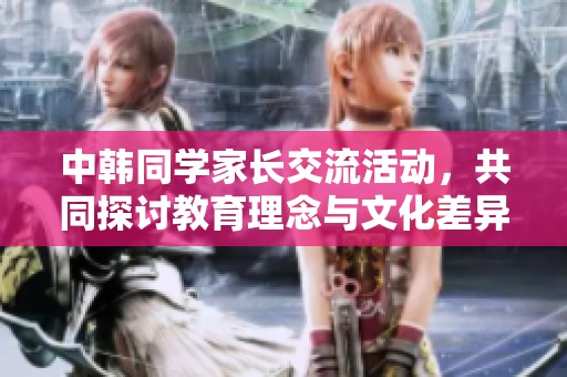 中韩同学家长交流活动，共同探讨教育理念与文化差异