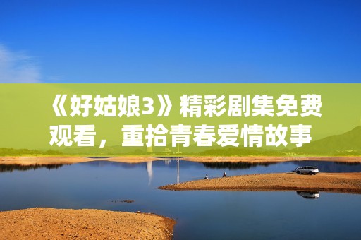 《好姑娘3》精彩剧集免费观看，重拾青春爱情故事