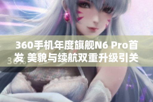 360手机年度旗舰N6 Pro首发 美貌与续航双重升级引关注