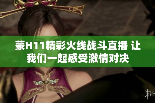 蒙H11精彩火线战斗直播 让我们一起感受激情对决