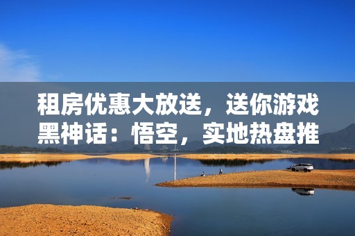 租房优惠大放送，送你游戏黑神话：悟空，实地热盘推荐！