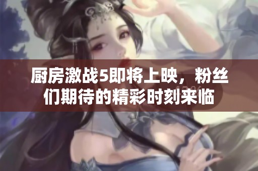 厨房激战5即将上映，粉丝们期待的精彩时刻来临