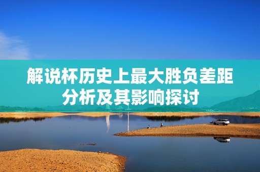 解说杯历史上最大胜负差距分析及其影响探讨