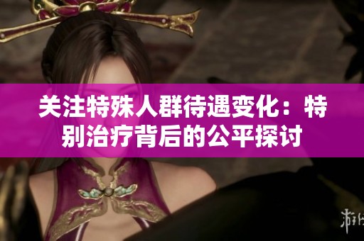 关注特殊人群待遇变化：特别治疗背后的公平探讨