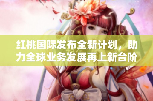 红桃国际发布全新计划，助力全球业务发展再上新台阶