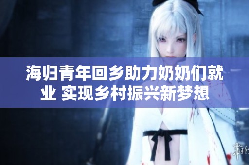 海归青年回乡助力奶奶们就业 实现乡村振兴新梦想