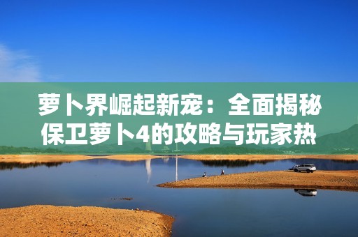 萝卜界崛起新宠：全面揭秘保卫萝卜4的攻略与玩家热议趋势