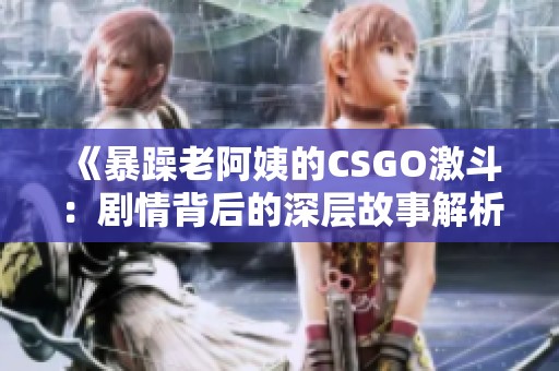 《暴躁老阿姨的CSGO激斗：剧情背后的深层故事解析》