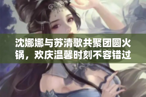 沈娜娜与苏清歌共聚团圆火锅，欢庆温馨时刻不容错过