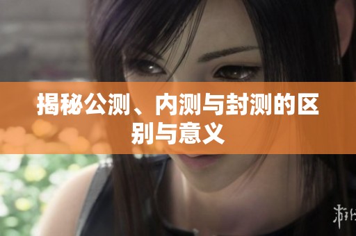 揭秘公测、内测与封测的区别与意义