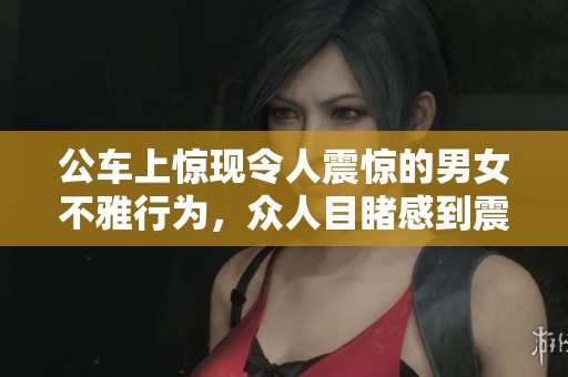 公车上惊现令人震惊的男女不雅行为，众人目睹感到震惊