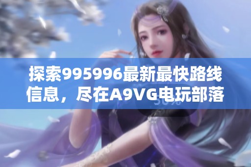 探索995996最新最快路线信息，尽在A9VG电玩部落欢迎您到访