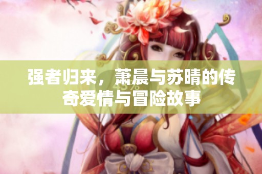 强者归来，萧晨与苏晴的传奇爱情与冒险故事