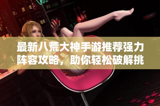 最新八荒大神手游推荐强力阵容攻略，助你轻松破解挑战
