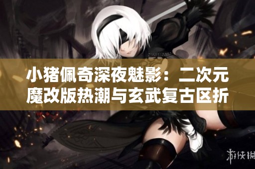 小猪佩奇深夜魅影：二次元魔改版热潮与玄武复古区折扣手游的碰撞
