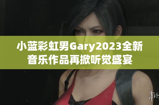 小蓝彩虹男Gary2023全新音乐作品再掀听觉盛宴