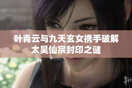 叶青云与九天玄女携手破解太昊仙宗封印之谜