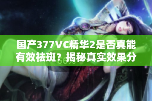 国产377VC精华2是否真能有效祛斑？揭秘真实效果分析