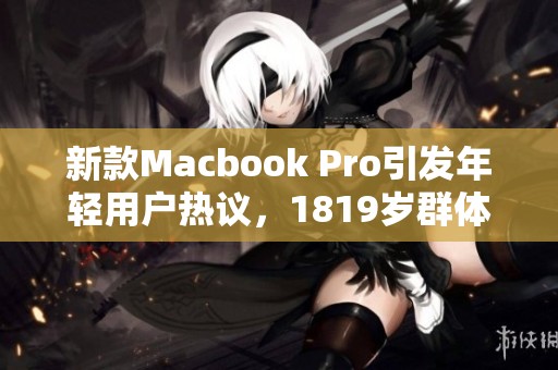 新款Macbook Pro引发年轻用户热议，1819岁群体关注焦点解析