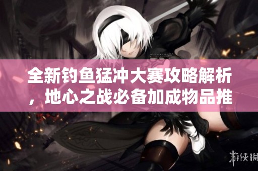 全新钓鱼猛冲大赛攻略解析，地心之战必备加成物品推荐